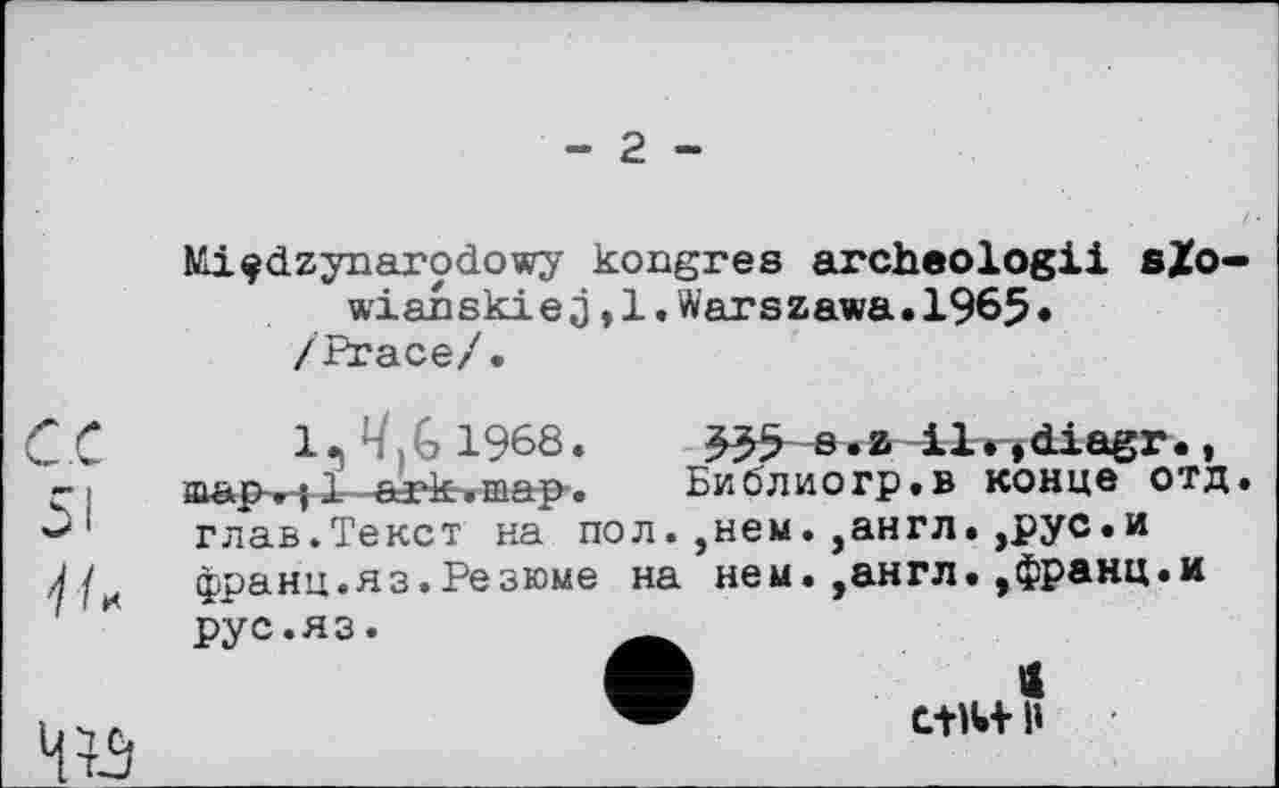 ﻿- 2 -
Nli^dzynarodowy kongres archeologii s£o wianskiej,l.Warszawa.1965* /Ргасе/.
С.С 51 </к

1. Ч,G 1968.	в .z il. ,diagr.,
map,; 1 ark.map. Библиогр.в конце отд глав.Текст на пол. ,нем. ,англ.,рус.и франц.яз.Резюме на нем.,англ.,франц.и рус.яз.
А